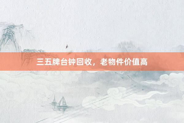 三五牌台钟回收,老物件价值高